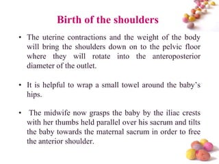 Birth of the shoulders
• The uterine contractions and the weight of the body
will bring the shoulders down on to the pelvic floor
where they will rotate into the anteroposterior
diameter of the outlet.
• It is helpful to wrap a small towel around the baby’s
hips.

• The midwife now grasps the baby by the iliac crests
with her thumbs held parallel over his sacrum and tilts
the baby towards the maternal sacrum in order to free
the anterior shoulder.
#

 