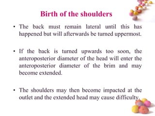 Birth of the shoulders
• The back must remain lateral until this has
happened but will afterwards be turned uppermost.
• If the back is turned upwards too soon, the
anteroposterior diameter of the head will enter the
anteroposterior diameter of the brim and may
become extended.
• The shoulders may then become impacted at the
outlet and the extended head may cause difficulty.
#

 