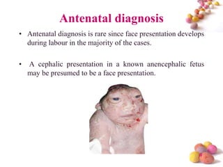 Antenatal diagnosis
• Antenatal diagnosis is rare since face presentation develops
during labour in the majority of the cases.
•

A cephalic presentation in a known anencephalic fetus
may be presumed to be a face presentation.

#

 