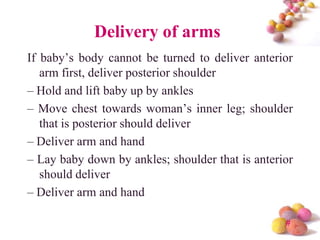 Delivery of arms
If baby’s body cannot be turned to deliver anterior
arm first, deliver posterior shoulder
– Hold and lift baby up by ankles
– Move chest towards woman’s inner leg; shoulder
that is posterior should deliver
– Deliver arm and hand
– Lay baby down by ankles; shoulder that is anterior
should deliver
– Deliver arm and hand
#

 