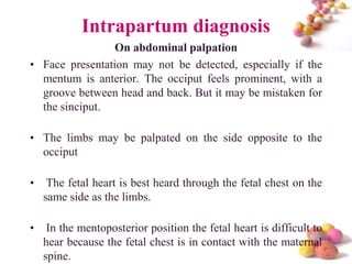 Intrapartum diagnosis
On abdominal palpation
• Face presentation may not be detected, especially if the
mentum is anterior. The occiput feels prominent, with a
groove between head and back. But it may be mistaken for
the sinciput.
• The limbs may be palpated on the side opposite to the
occiput
•

The fetal heart is best heard through the fetal chest on the
same side as the limbs.

•

In the mentoposterior position the fetal heart is difficult to
hear because the fetal chest is in contact with the maternal
#
spine.

 