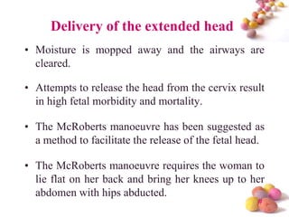 Delivery of the extended head
• Moisture is mopped away and the airways are
cleared.
• Attempts to release the head from the cervix result
in high fetal morbidity and mortality.
• The McRoberts manoeuvre has been suggested as
a method to facilitate the release of the fetal head.
• The McRoberts manoeuvre requires the woman to
lie flat on her back and bring her knees up to her
abdomen with hips abducted.
#

 