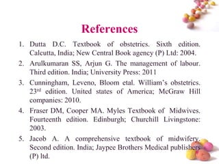 References
1. Dutta D.C. Textbook of obstetrics. Sixth edition.
Calcutta, India; New Central Book agency (P) Ltd: 2004.
2. Arulkumaran SS, Arjun G. The management of labour.
Third edition. India; University Press: 2011
3. Cunningham, Leveno, Bloom etal. William’s obstetrics.
23rd edition. United states of America; McGraw Hill
companies: 2010.
4. Fraser DM, Cooper MA. Myles Textbook of Midwives.
Fourteenth edition. Edinburgh; Churchill Livingstone:
2003.
5. Jacob A. A comprehensive textbook of midwifery.
Second edition. India; Jaypee Brothers Medical publishers
#
(P) ltd.

 