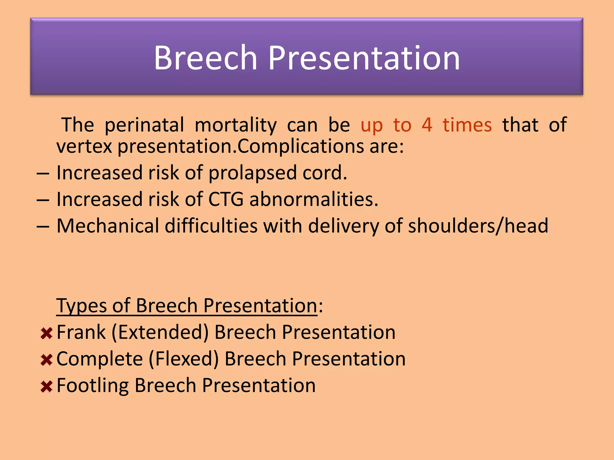 Breech Presentation
   The perinatal mortality can be up to 4 times that of
  vertex presentation.Complications are:
– Increased risk of prolapsed cord.
– Increased risk of CTG abnormalities.
– Mechanical difficulties with delivery of shoulders/head


  Types of Breech Presentation:
  Frank (Extended) Breech Presentation
  Complete (Flexed) Breech Presentation
  Footling Breech Presentation
 