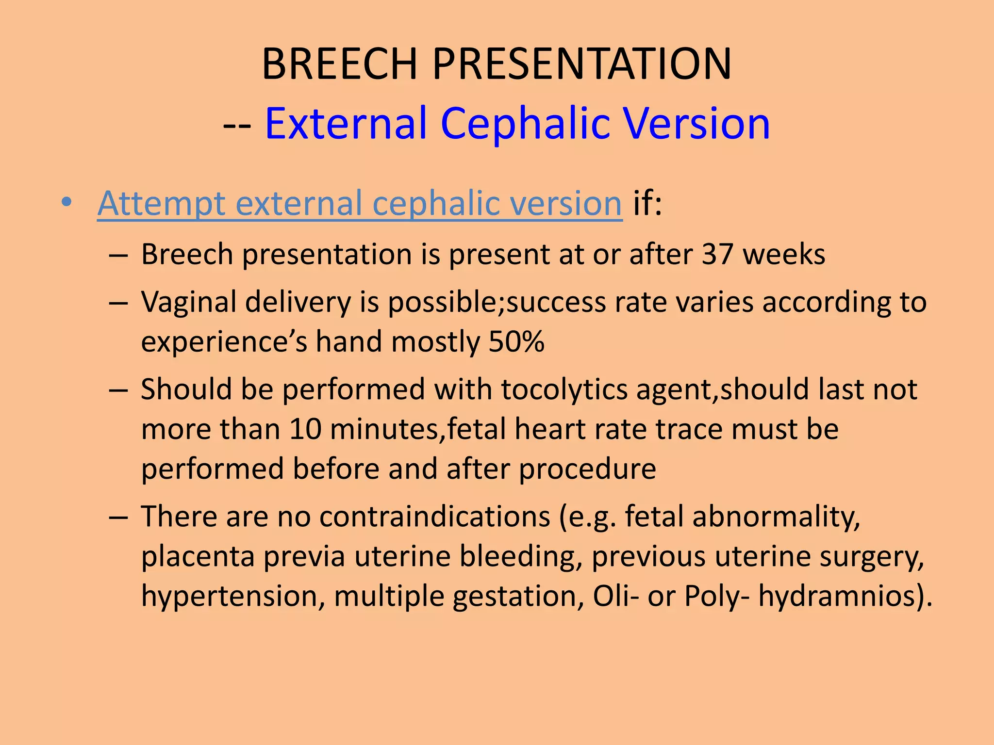 BREECH PRESENTATION
           -- External Cephalic Version
• Attempt external cephalic version if:
   – Breech presentation is present at or after 37 weeks
   – Vaginal delivery is possible;success rate varies according to
     experience’s hand mostly 50%
   – Should be performed with tocolytics agent,should last not
     more than 10 minutes,fetal heart rate trace must be
     performed before and after procedure
   – There are no contraindications (e.g. fetal abnormality,
     placenta previa uterine bleeding, previous uterine surgery,
     hypertension, multiple gestation, Oli- or Poly- hydramnios).
 