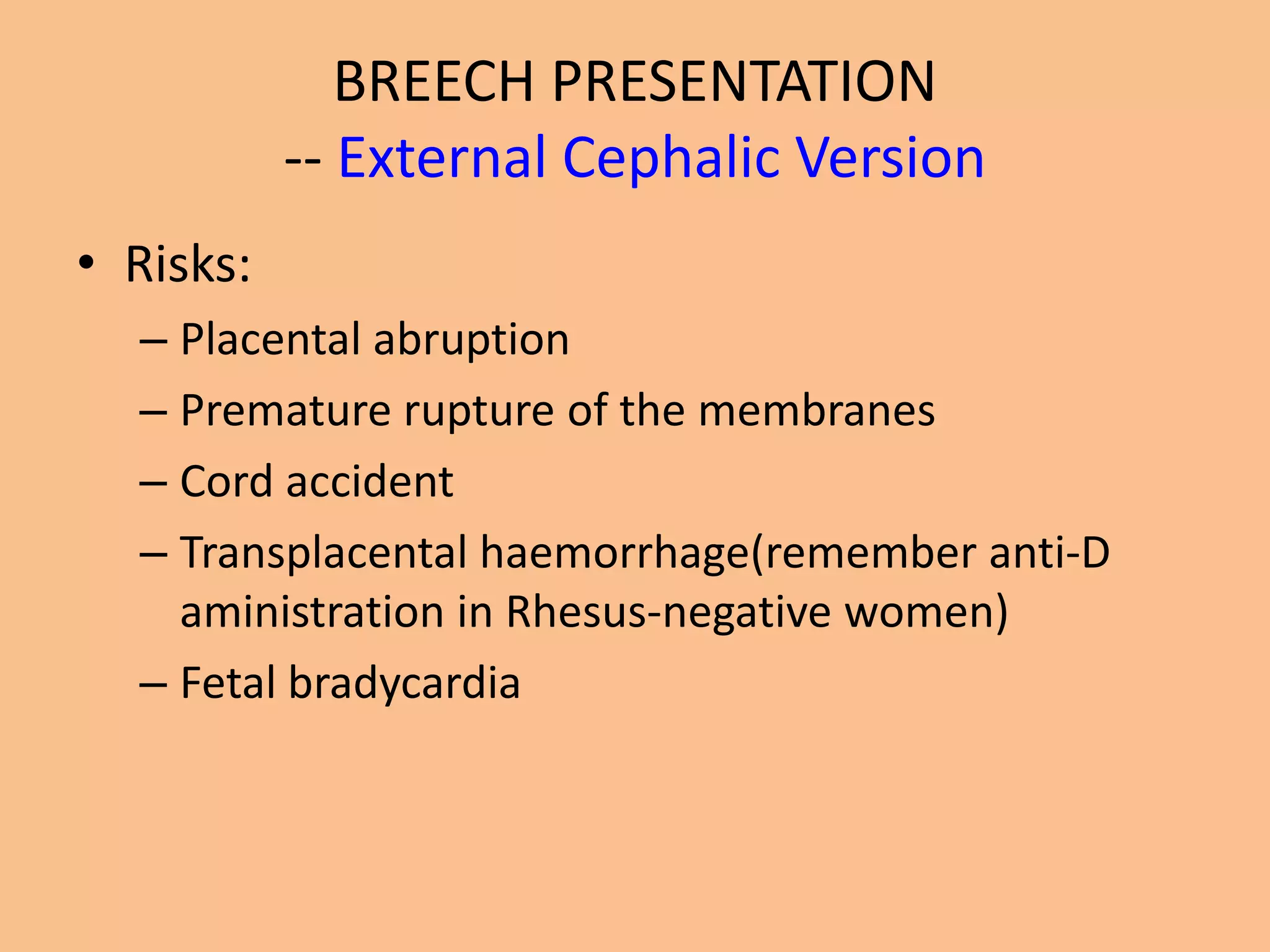 BREECH PRESENTATION
           -- External Cephalic Version
• Risks:
  – Placental abruption
  – Premature rupture of the membranes
  – Cord accident
  – Transplacental haemorrhage(remember anti-D
    aministration in Rhesus-negative women)
  – Fetal bradycardia
 