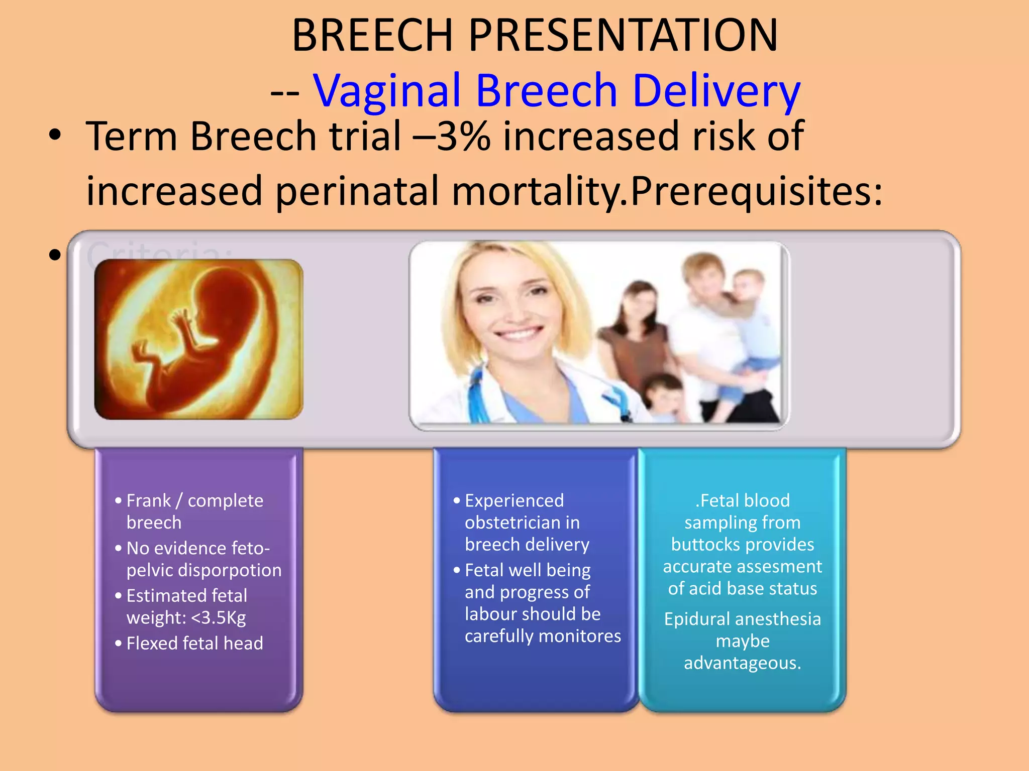 BREECH PRESENTATION
                      -- Vaginal Breech Delivery
• Term Breech trial –3% increased risk of
  increased perinatal mortality.Prerequisites:
• Criteria:




   • Frank / complete         • Experienced                .Fetal blood
     breech                     obstetrician in          sampling from
   • No evidence feto-          breech delivery        buttocks provides
     pelvic disporpotion      • Fetal well being      accurate assesment
   • Estimated fetal            and progress of        of acid base status
     weight: <3.5Kg             labour should be      Epidural anesthesia
   • Flexed fetal head          carefully monitores         maybe
                                                        advantageous.
 