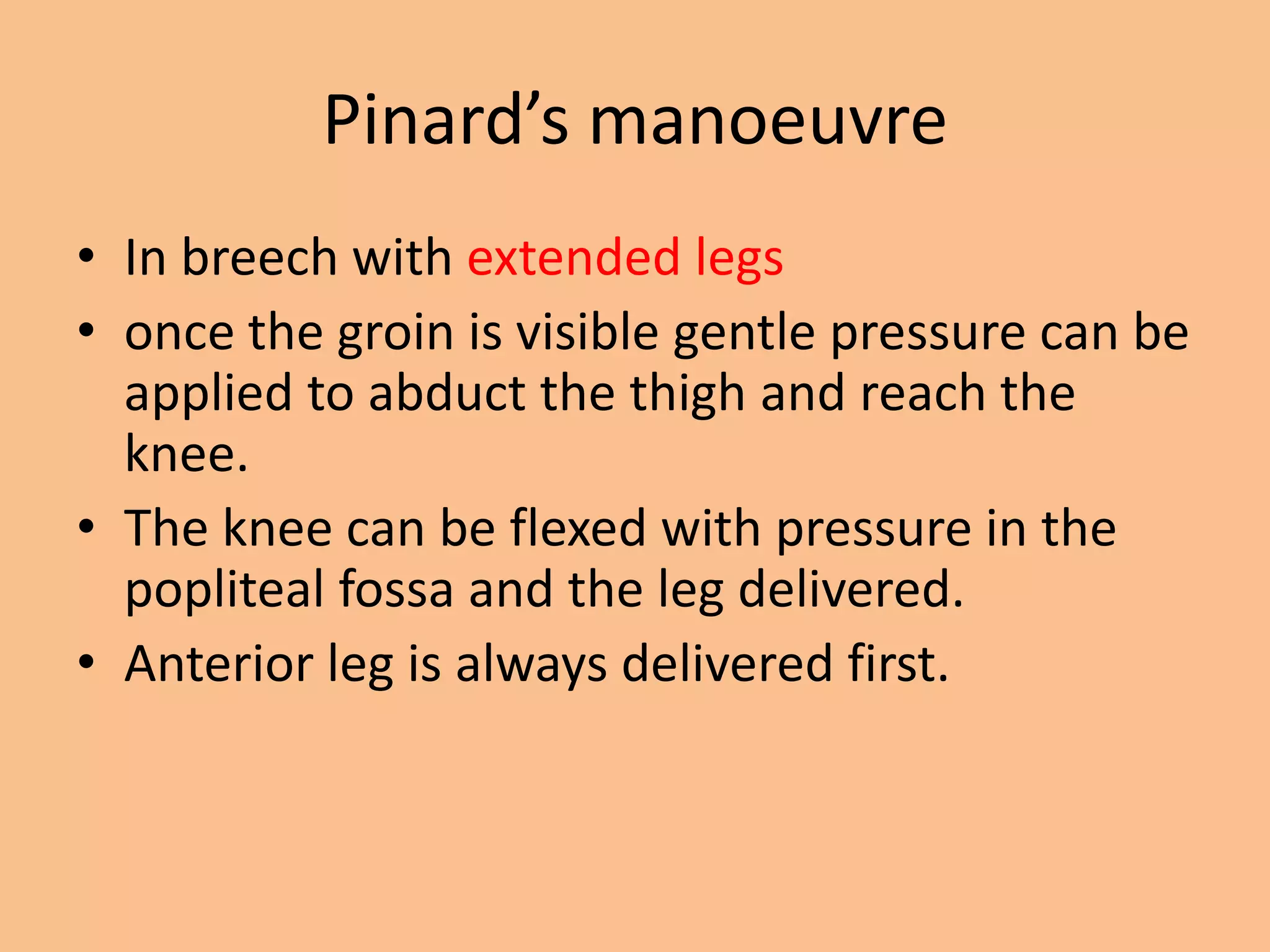 Pinard’s manoeuvre
• In breech with extended legs
• once the groin is visible gentle pressure can be
  applied to abduct the thigh and reach the
  knee.
• The knee can be flexed with pressure in the
  popliteal fossa and the leg delivered.
• Anterior leg is always delivered first.
 