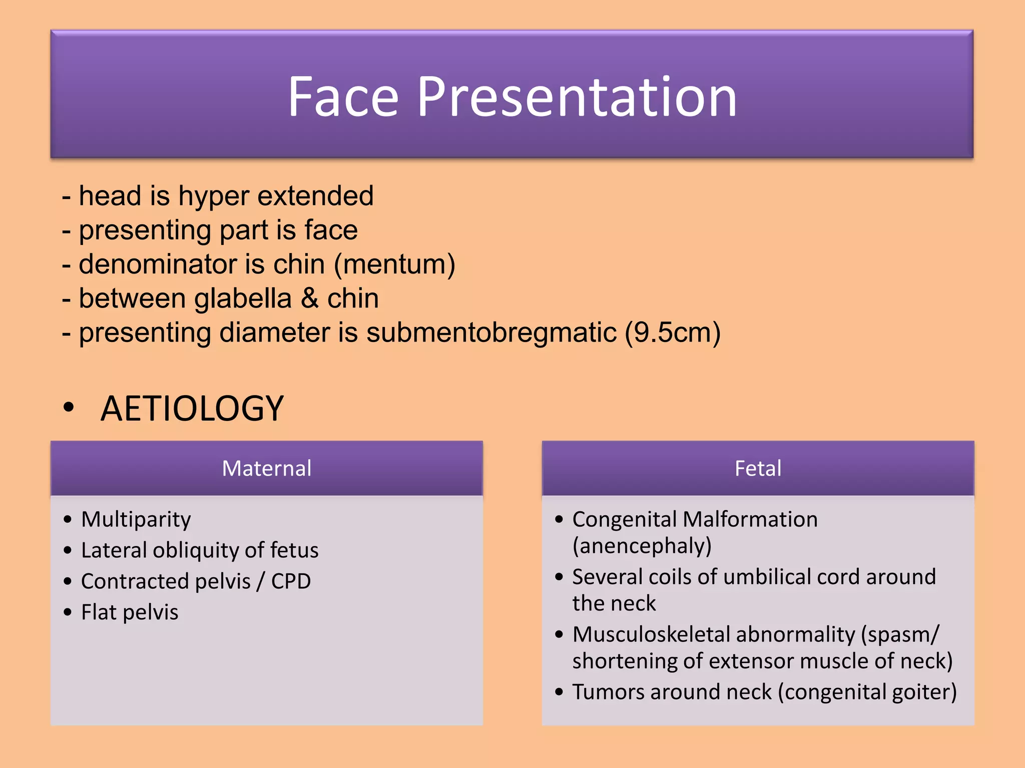 Face Presentation
- head is hyper extended
- presenting part is face
- denominator is chin (mentum)
- between glabella & chin
- presenting diameter is submentobregmatic (9.5cm)

• AETIOLOGY
                 Maternal                             Fetal

• Multiparity                        • Congenital Malformation
• Lateral obliquity of fetus           (anencephaly)
• Contracted pelvis / CPD            • Several coils of umbilical cord around
• Flat pelvis                          the neck
                                     • Musculoskeletal abnormality (spasm/
                                       shortening of extensor muscle of neck)
                                     • Tumors around neck (congenital goiter)
 