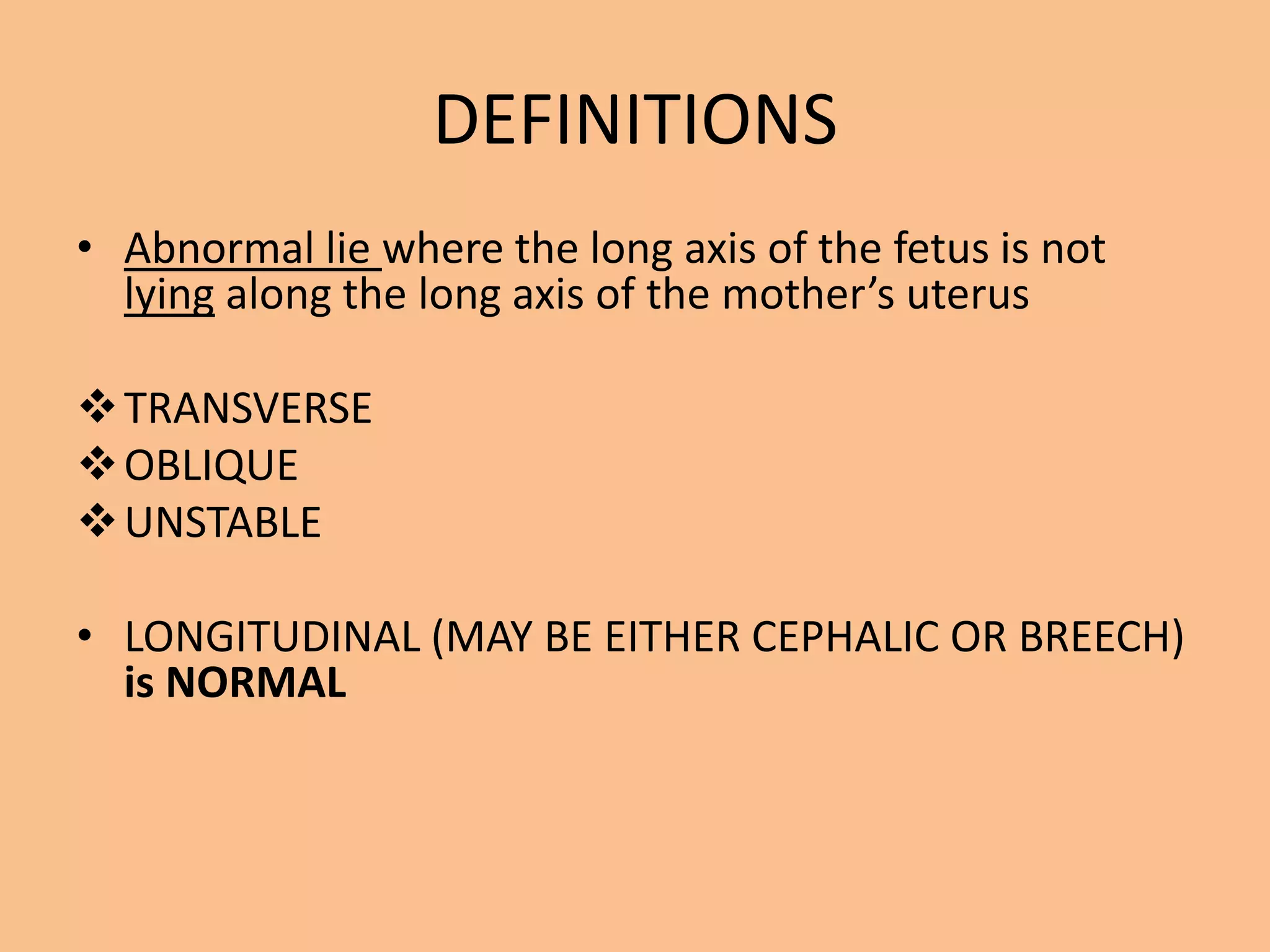 DEFINITIONS
• Abnormal lie where the long axis of the fetus is not
  lying along the long axis of the mother’s uterus

 TRANSVERSE
 OBLIQUE
 UNSTABLE

• LONGITUDINAL (MAY BE EITHER CEPHALIC OR BREECH)
  is NORMAL
 