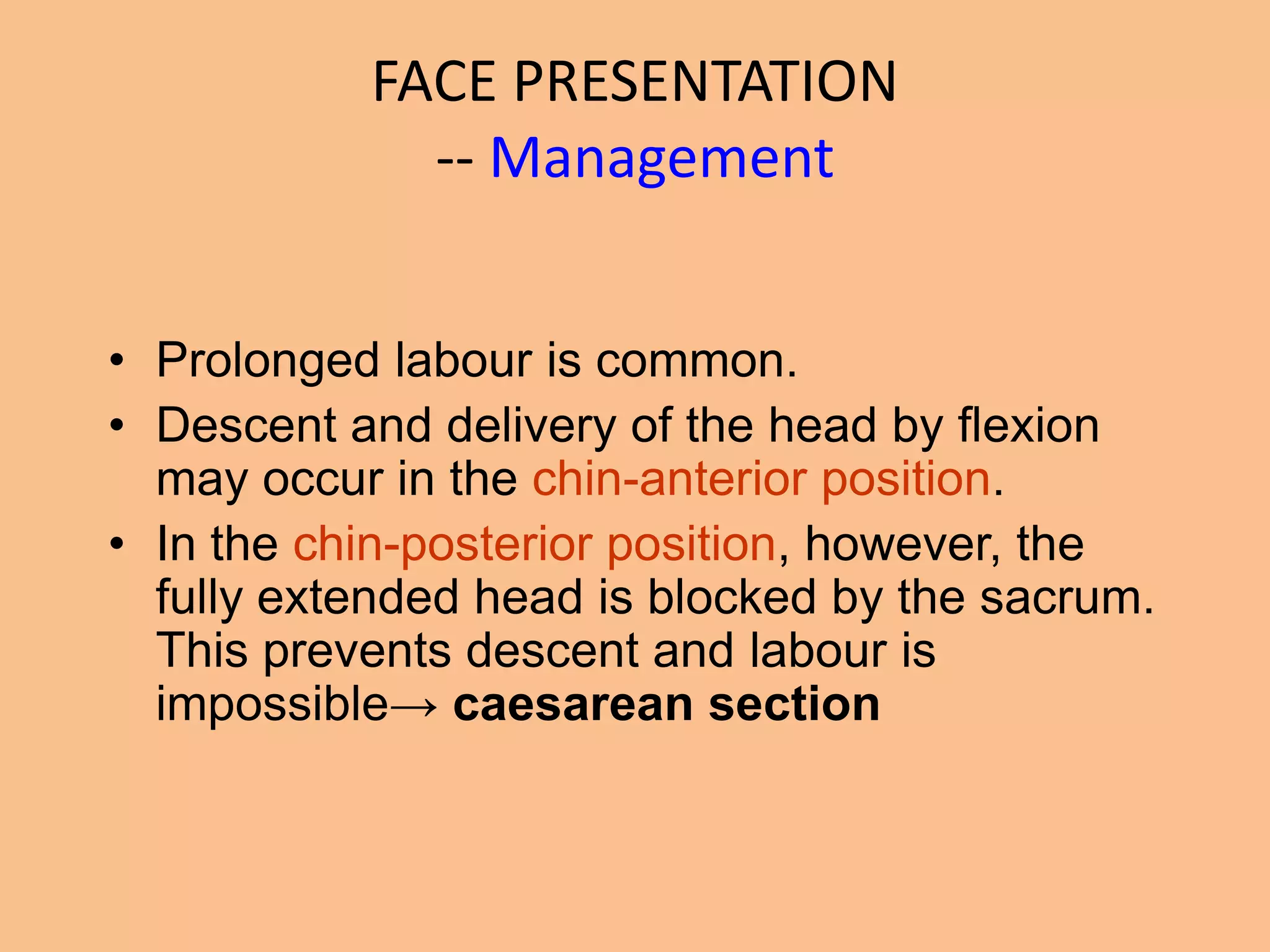 FACE PRESENTATION
             -- Management


• Prolonged labour is common.
• Descent and delivery of the head by flexion
  may occur in the chin-anterior position.
• In the chin-posterior position, however, the
  fully extended head is blocked by the sacrum.
  This prevents descent and labour is
  impossible→ caesarean section
 