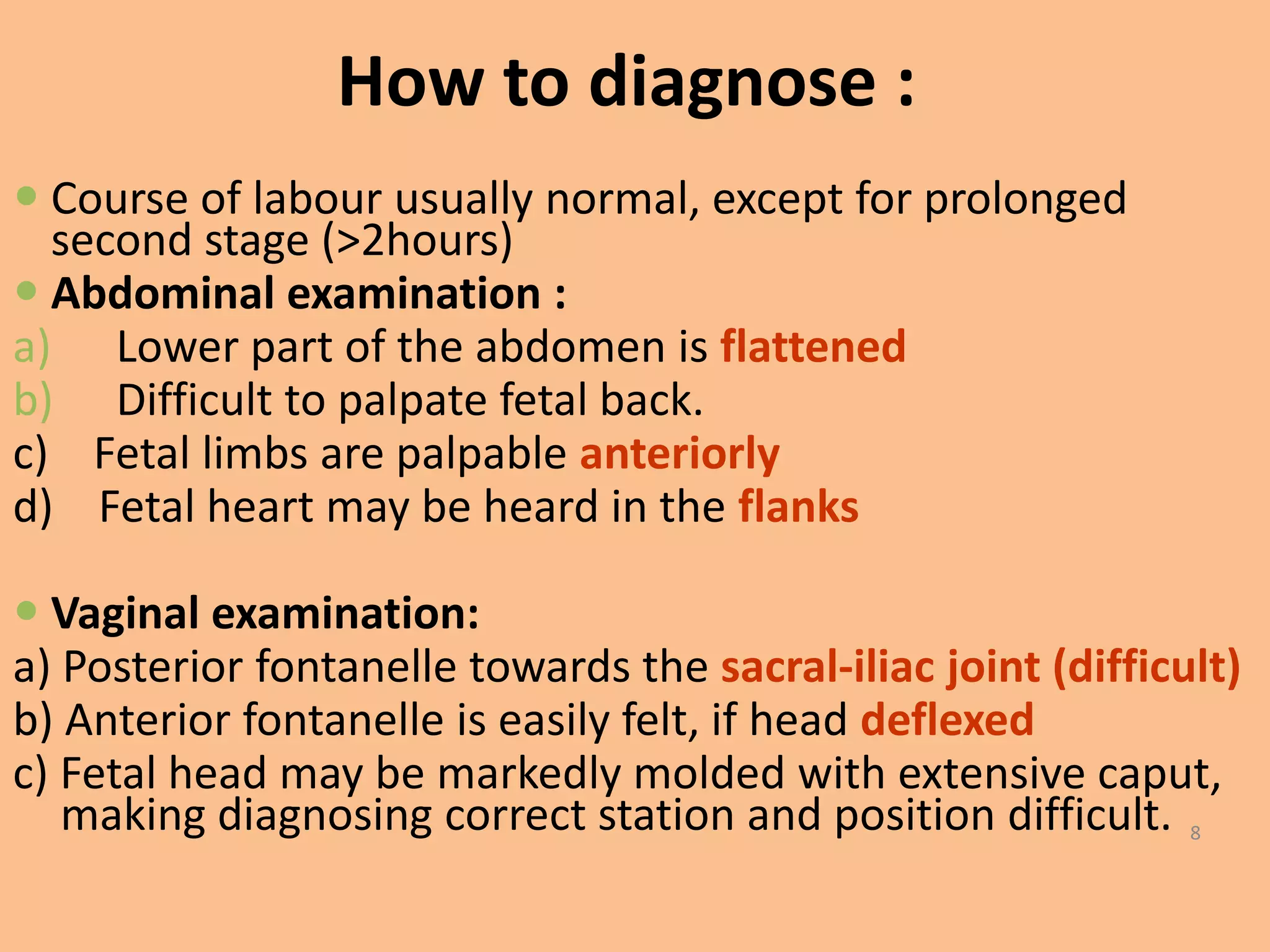How to diagnose :
 Course of labour usually normal, except for prolonged
  second stage (>2hours)
 Abdominal examination :
a) Lower part of the abdomen is flattened
b) Difficult to palpate fetal back.
c) Fetal limbs are palpable anteriorly
d) Fetal heart may be heard in the flanks

 Vaginal examination:
a) Posterior fontanelle towards the sacral-iliac joint (difficult)
b) Anterior fontanelle is easily felt, if head deflexed
c) Fetal head may be markedly molded with extensive caput,
   making diagnosing correct station and position difficult. 8
 