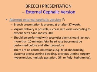 BREECH PRESENTATION
           -- External Cephalic Version
• Attempt external cephalic version if:
   – Breech presentation is present at or after 37 weeks
   – Vaginal delivery is possible;success rate varies according to
     experience’s hand mostly 50%
   – Should be performed with tocolytics agent,should last not
     more than 10 minutes,fetal heart rate trace must be
     performed before and after procedure
   – There are no contraindications (e.g. fetal abnormality,
     placenta previa uterine bleeding, previous uterine surgery,
     hypertension, multiple gestation, Oli- or Poly- hydramnios).
 