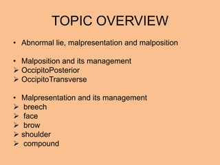TOPIC OVERVIEW
• Abnormal lie, malpresentation and malposition

• Malposition and its management
 OccipitoPosterior
 OccipitoTransverse

• Malpresentation and its management
 breech
 face
 brow
 shoulder
 compound
 