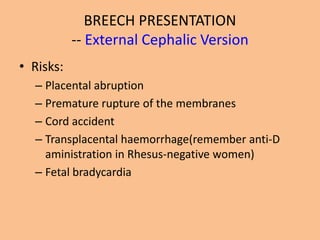 BREECH PRESENTATION
           -- External Cephalic Version
• Risks:
  – Placental abruption
  – Premature rupture of the membranes
  – Cord accident
  – Transplacental haemorrhage(remember anti-D
    aministration in Rhesus-negative women)
  – Fetal bradycardia
 