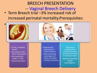 BREECH PRESENTATION
                      -- Vaginal Breech Delivery
• Term Breech trial –3% increased risk of
  increased perinatal mortality.Prerequisites:
• Criteria:




   • Frank / complete         • Experienced                .Fetal blood
     breech                     obstetrician in          sampling from
   • No evidence feto-          breech delivery        buttocks provides
     pelvic disporpotion      • Fetal well being      accurate assesment
   • Estimated fetal            and progress of        of acid base status
     weight: <3.5Kg             labour should be      Epidural anesthesia
   • Flexed fetal head          carefully monitores         maybe
                                                        advantageous.
 