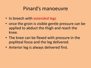 Pinard’s manoeuvre
• In breech with extended legs
• once the groin is visible gentle pressure can be
  applied to abduct the thigh and reach the
  knee.
• The knee can be flexed with pressure in the
  popliteal fossa and the leg delivered.
• Anterior leg is always delivered first.
 