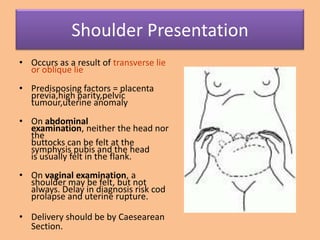Shoulder Presentation
• Occurs as a result of transverse lie
  or oblique lie
• Predisposing factors = placenta
  previa,high parity,pelvic
  tumour,uterine anomaly
• On abdominal
  examination, neither the head nor
  the
  buttocks can be felt at the
  symphysis pubis and the head
  is usually felt in the flank.
• On vaginal examination, a
  shoulder may be felt, but not
  always. Delay in diagnosis risk cod
  prolapse and uterine rupture.

• Delivery should be by Caesearean
  Section.
 