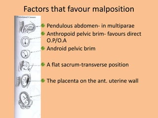 Factors that favour malposition
      Pendulous abdomen- in multiparae
      Anthropoid pelvic brim- favours direct
      O.P/O.A
      Android pelvic brim

      A flat sacrum-transverse position

      The placenta on the ant. uterine wall
 