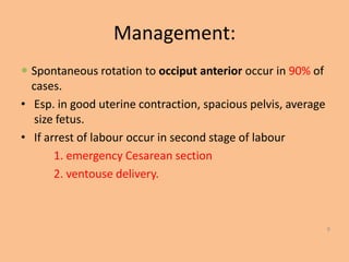 Management:
 Spontaneous rotation to occiput anterior occur in 90% of
  cases.
• Esp. in good uterine contraction, spacious pelvis, average
   size fetus.
• If arrest of labour occur in second stage of labour
       1. emergency Cesarean section
       2. ventouse delivery.



                                                               9
 