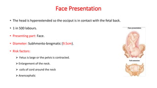 Face Presentation
• The head is hyperextended so the occiput is in contact with the fetal back.
• 1 in 500 labours.
• Presenting part: Face.
• Diameter: Subhmento-bregmatic (9.5cm).
• Risk factors:
 Fetus is large or the pelvis is contracted.
 Enlargement of the neck.
 coils of cord around the neck
 Anencephalic
 