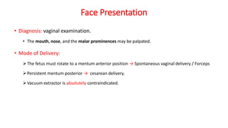 Face Presentation
• Diagnosis: vaginal examination.
• The mouth, nose, and the malar prominences may be palpated.
• Mode of Delivery:
The fetus must rotate to a mentum anterior position → Spontaneous vaginal delivery / Forceps
Persistent mentum posterior → cesarean delivery.
Vacuum extractor is absolutely contraindicated.
 