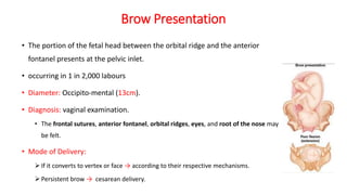Brow Presentation
• The portion of the fetal head between the orbital ridge and the anterior
fontanel presents at the pelvic inlet.
• occurring in 1 in 2,000 labours
• Diameter: Occipito-mental (13cm).
• Diagnosis: vaginal examination.
• The frontal sutures, anterior fontanel, orbital ridges, eyes, and root of the nose may
be felt.
• Mode of Delivery:
 If it converts to vertex or face → according to their respective mechanisms.
 Persistent brow → cesarean delivery.
 