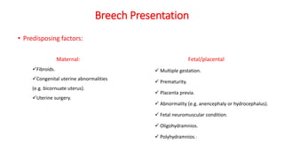Breech Presentation
• Predisposing factors:
Fetal/placental
 Multiple gestation.
 Prematurity.
 Placenta previa.
 Abnormality (e.g. anencephaly or hydrocephalus).
 Fetal neuromuscular condition.
 Oligohydramnios.
 Polyhydramnios.:
Maternal:
Fibroids.
Congenital uterine abnormalities
(e.g. bicornuate uterus).
Uterine surgery.
 