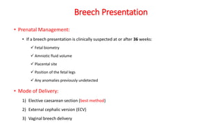 Breech Presentation
• Prenatal Management:
• If a breech presentation is clinically suspected at or after 36 weeks:
 Fetal biometry
 Amniotic fluid volume
 Placental site
 Position of the fetal legs
 Any anomalies previously undetected
• Mode of Delivery:
1) Elective caesarean section (best method)
2) External cephalic version (ECV)
3) Vaginal breech delivery
 