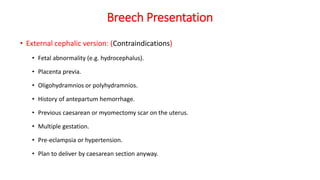 Breech Presentation
• External cephalic version: (Contraindications)
• Fetal abnormality (e.g. hydrocephalus).
• Placenta previa.
• Oligohydramnios or polyhydramnios.
• History of antepartum hemorrhage.
• Previous caesarean or myomectomy scar on the uterus.
• Multiple gestation.
• Pre-eclampsia or hypertension.
• Plan to deliver by caesarean section anyway.
 