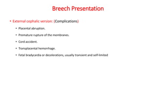 Breech Presentation
• External cephalic version: (Complications)
• Placental abruption.
• Premature rupture of the membranes.
• Cord accident.
• Transplacental hemorrhage.
• Fetal bradycardia or decelerations, usually transient and self‐limited
 