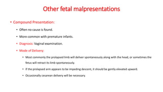 Other fetal malpresentations
• Compound Presentation:
• Often no cause is found.
• More common with premature infants.
• Diagnosis: Vaginal examination.
• Mode of Delivery:
• Most commonly the prolapsed limb will deliver spontaneously along with the head, or sometimes the
fetus will retract its limb spontaneously.
• If the prolapsed arm appears to be impeding descent, it should be gently elevated upward.
• Occasionally cesarean delivery will be necessary.
 
