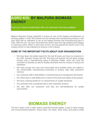 AGRO KOL BY MALPURA BIOMASS
ENERGY
Fuel your future sustainably with our premium biomass pellets!
Malpura Biomass Energy (AgroKol) is known as one of the leading manufacturers of
biomass pellets in India. We entered into the biomass fuel manufacturing industry in the
year 2022 with an aspiration to set up the largest biomass fuel manufacturing plant in
India. With this aim, we have discovered the world's best and high-yielding technologies
in machinery setup. Within a short span of time, we have gained the client’s trust in the
industry which is a big milestone for anyone in this industry.
SOME OF THE IMPORTANT FACTS ABOUT OUR ORGANIZATION
 We have been into textile exports for the last 50 years and have our presence in
the USA, Canada, Europe and UK. We have just entered into the green energy
industry with a manufacturing setup of Biomass Pellets. which can meet the
constraint of Quantity as well as Quality standards that the industry is facing a lot
nowadays.
 We have enough tool room and consumable store facilities which are helpful in
the uninterrupted manufacturing processes to achieve high daily production
volumes.
 Our workshop staff is well-skilled in manufacturing and management techniques.
 Our office team is well-skilled and is aware of the technical details of the product.
 We have a training facility for no compromises on quality standards.
 Our production line is protected with a strict inspection process.
 We look after our customers until they are self-satisfactory for quality
consumption.
BIOMASS ENERGY
The term "green coal" is often used to describe biomass pellets, a type of clean energy
and environmental protection. Wood straw, rice straw, white straw, and peanut shells
 