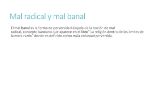 Mal radical y mal banal
El mal banal es la forma de perversidad alejada de la noción de mal
radical, concepto kantiano que aparece en el libro" La religión dentro de los limites de
la mera razón" donde es definido como mala voluntad pervertida.
 