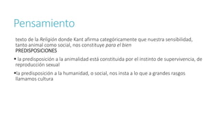 Pensamiento
texto de la Religión donde Kant afirma categóricamente que nuestra sensibilidad,
tanto animal como social, nos constituye para el bien
PREDISPOSICIONES
 la predisposición a la animalidad está constituida por el instinto de supervivencia, de
reproducción sexual
la predisposición a la humanidad, o social, nos insta a lo que a grandes rasgos
llamamos cultura
 