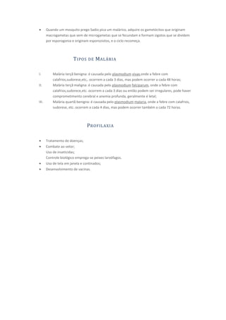 Quando um mosquito prego Sadio pica um malárico, adquire os gametócitos que originam
       macrogametas que vem de microgametas que se fecundam e formam zigotos que se dividem
       por esporogonia e originam esporoziotos, e o ciclo recomeça.



                        T IPOS   DE   M ALÁRIA

I.         Malária terçã benigna: é causada pelo plasmodium vivax,onde a febre com
           calafrios,sudorese,etc,. ocorrem a cada 3 dias, mas podem ocorrer a cada 48 horas;
II.        Malária terçã maligna: é causada pelo plasmodium falciparum, onde a febre com
           calafrios,sudorece,etc. ocorrem a cada 3 dias ou então podem ser irregulares, pode haver
           comprometimento cerebral e anemia profunda, geralmente é letal;
III.       Malária quartã benigna: é causada pelo plasmodium malaria, onde a febre com calafrios,
           sudorese, etc. ocorrem a cada 4 dias, mas podem ocorrer também a cada 72 horas.



                                 P ROFILAXIA

       Tratamento de doenças;
       Combate ao vetor;
       Uso de inseticidas;
       Controle biológico emprega-se peixes larvófagos.
       Uso de tela em janela e continados;
       Desenvolvimento de vacinas.
 