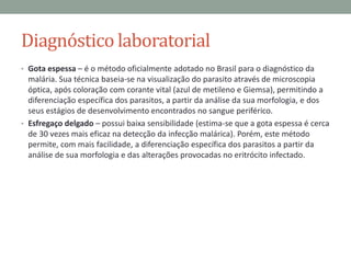 Diagnóstico laboratorial
• Gota espessa – é o método oficialmente adotado no Brasil para o diagnóstico da
  malária. Sua técnica baseia-se na visualização do parasito através de microscopia
  óptica, após coloração com corante vital (azul de metileno e Giemsa), permitindo a
  diferenciação específica dos parasitos, a partir da análise da sua morfologia, e dos
  seus estágios de desenvolvimento encontrados no sangue periférico.
• Esfregaço delgado – possui baixa sensibilidade (estima-se que a gota espessa é cerca
  de 30 vezes mais eficaz na detecção da infecção malárica). Porém, este método
  permite, com mais facilidade, a diferenciação específica dos parasitos a partir da
  análise de sua morfologia e das alterações provocadas no eritrócito infectado.
 