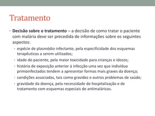 Tratamento
• Decisão sobre o tratamento – a decisão de como tratar o paciente
 com malária deve ser precedida de informações sobre os seguintes
 aspectos:
  • espécie de plasmódio infectante, pela especificidade dos esquemas
      terapêuticos a serem utilizados;
  •   idade do paciente, pela maior toxicidade para crianças e idosos;
  •   história de exposição anterior à infecção uma vez que indivíduo
      primoinfectados tendem a apresentar formas mais graves da doença;
  •   condições associadas, tais como gravidez e outros problemas de saúde;
  •   gravidade da doença, pela necessidade de hospitalização e de
      tratamento com esquemas especiais de antimaláricos.
 