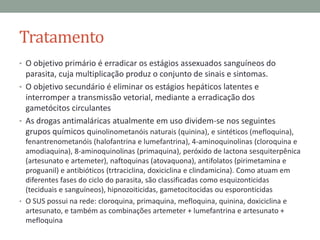 Tratamento
• O objetivo primário é erradicar os estágios assexuados sanguíneos do
  parasita, cuja multiplicação produz o conjunto de sinais e sintomas.
• O objetivo secundário é eliminar os estágios hepáticos latentes e
  interromper a transmissão vetorial, mediante a erradicação dos
  gametócitos circulantes
• As drogas antimaláricas atualmente em uso dividem-se nos seguintes
  grupos químicos quinolinometanóis naturais (quinina), e sintéticos (mefloquina),
  fenantrenometanóis (halofantrina e lumefantrina), 4-aminoquinolinas (cloroquina e
  amodiaquina), 8-aminoquinolinas (primaquina), peróxido de lactona sesquiterpênica
  (artesunato e artemeter), naftoquinas (atovaquona), antifolatos (pirimetamina e
  proguanil) e antibióticos (trtraciclina, doxiciclina e clindamicina). Como atuam em
  diferentes fases do ciclo do parasita, são classificadas como esquizonticidas
  (teciduais e sanguíneos), hipnozoiticidas, gametocitocidas ou esporonticidas
• O SUS possui na rede: cloroquina, primaquina, mefloquina, quinina, doxiciclina e
  artesunato, e também as combinações artemeter + lumefantrina e artesunato +
  mefloquina
 