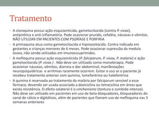 Tratamento
• A cloroquina possui ação esquizonticida, gametocitocida (contra P. vivax),
  antipirética e anti-inflamatória. Pode ocasionar prurido, cefaléia, náuseas e vômitos.
  NÃO UTILIZAR EM PACIENTES COM PSORÍASE E PORFIRIA
• A primaquina atua como gametocitocida e hipnozoitocida. Contra indicada em
  gestantes e crianças menores de 6 meses. Pode ocasionar supressão da medula
  óssea, não sendo utilizadas em imunosssuprimidos.
• A mefloquina possui ação esquizonticida (P. falciparum, P. vivax, P. malarie) e ação
  gametocitocida (P. vivax ) . Não deve ser utilizada como monoterapia. Pode
  ocasionar náuseas, vômitos, diarreia e dor abdominal; manifestações
  neuropsiquiátricas e arritmias raramente ocorrem. Evitar o uso se o paciente já
  recebeu tratamento anterior com quinina, lumefantrina ou halofantrina
• A quinina é reservada ao tratamento da malária por falciparum sensível a esse
  fármaco, devendo ser usada associada a doxiciclina ou tetraciclina em áreas que
  exista resistência. O efeito colateral é o cinchonismo (tontura e zumbido intenso).
  Não deve ser utilizado em pacientes em uso de beta-bloquadores, bloqueadores do
  canal de cálcio e digitálicos, além de pacientes que fizeram uso de mefloquina nas 3
  semanas anteriores
 