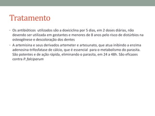 Tratamento
• Os antibióticos utilizados são a doxiciclina por 5 dias, em 2 doses diárias, não
  devendo ser utilizada em gestantes e menores de 8 anos pelo risco de distúrbios na
  osteogênese e descoloração dos dentes
• A artemisina e seus derivados artemeter e artesunato, que atua inibindo a enzima
  adenosina-trifosfatase de cálcio, que é essencial para o metabolismo do parasita.
  São potentes e de ação rápida, eliminando o parasita, em 24 a 48h. São eficazes
  contra P. falciparum
 