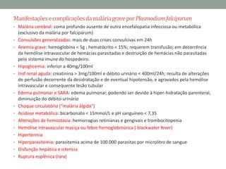 Manifestações e complicações da malária grave por Plasmodium falciparum
• Malária cerebral: coma profundo ausente de outra encefalopatia infecciosa ou metabólica
    (exclusivo da malária por falciparum)
•   Convulsões generalizadas: mais de duas crises convulsivas em 24h
•   Anemia grave: hemoglobina < 5g ; hematócrito < 15%; requerem transfusão; em decorrência
    da hemólise intravascular de hemácias parasitadas e destruição de hemácias não parasitadas
    pelo sistema imune do hospedeiro.
•   Hipoglicemia: inferior a 40mg/100ml
•   Insf renal aguda: creatinina > 3mg/100ml e débito urinário < 400ml/24h; resulta de alterações
    de perfusão decorrente da desidratação e de eventual hipotensão, e agravados pela hemólise
    intravascular e consequente lesão tubular
•   Edema pulmonar e SARA: edema pulmonar, podendo ser devido à hiper-hidratação parenteral,
    diminuição do débito urinário
•   Choque circulatório (“malária álgida”)
•   Acidose metabólica: bicarbonato < 15mmol/L e pH sanguíneo < 7,35
•   Alterações de hemostasia: hemorragias retinianas e gengivais e trombocitopenia
•   Hemólise intravascular maciça ou febre hemoglobinúrica ( blackwater fever)
•   Hipertermia
•   Hiperparasitemia: parasitemia acima de 100.000 parasitas por microlitro de sangue
•   Disfunção hepática e icterícia
•   Ruptura esplênica (rara)
 