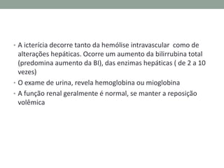 • A icterícia decorre tanto da hemólise intravascular como de
  alterações hepáticas. Ocorre um aumento da bilirrubina total
  (predomina aumento da BI), das enzimas hepáticas ( de 2 a 10
  vezes)
• O exame de urina, revela hemoglobina ou mioglobina
• A função renal geralmente é normal, se manter a reposição
  volêmica
 