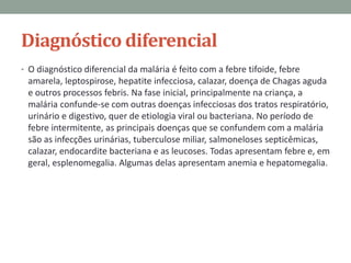 Diagnóstico diferencial
• O diagnóstico diferencial da malária é feito com a febre tifoide, febre
 amarela, leptospirose, hepatite infecciosa, calazar, doença de Chagas aguda
 e outros processos febris. Na fase inicial, principalmente na criança, a
 malária confunde-se com outras doenças infecciosas dos tratos respiratório,
 urinário e digestivo, quer de etiologia viral ou bacteriana. No período de
 febre intermitente, as principais doenças que se confundem com a malária
 são as infecções urinárias, tuberculose miliar, salmoneloses septicêmicas,
 calazar, endocardite bacteriana e as leucoses. Todas apresentam febre e, em
 geral, esplenomegalia. Algumas delas apresentam anemia e hepatomegalia.
 