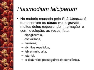 Plasmodium falciparum
• Na malária causada pelo P. falciparum é
que ocorrem os casos mais graves,
muitos deles requerendo internação e
com evolução, às vezes fatal.
– hipoglicemia,
– convulsões,
– náuseas,
– vômitos repetidos,
– febre muito alta,
– Icterícia
– e distúrbios passageiros da conciência.
 