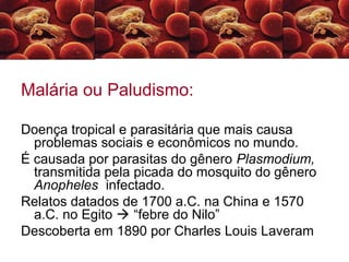 Malária ou Paludismo:
Doença tropical e parasitária que mais causa
problemas sociais e econômicos no mundo.
É causada por parasitas do gênero Plasmodium,
transmitida pela picada do mosquito do gênero
Anopheles infectado.
Relatos datados de 1700 a.C. na China e 1570
a.C. no Egito  “febre do Nilo”
Descoberta em 1890 por Charles Louis Laveram
 