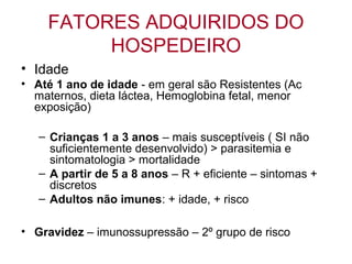 FATORES ADQUIRIDOS DO
HOSPEDEIRO
• Idade
• Até 1 ano de idade - em geral são Resistentes (Ac
maternos, dieta láctea, Hemoglobina fetal, menor
exposição)
– Crianças 1 a 3 anos – mais susceptíveis ( SI não
suficientemente desenvolvido) > parasitemia e
sintomatologia > mortalidade
– A partir de 5 a 8 anos – R + eficiente – sintomas +
discretos
– Adultos não imunes: + idade, + risco
• Gravidez – imunossupressão – 2º grupo de risco
 