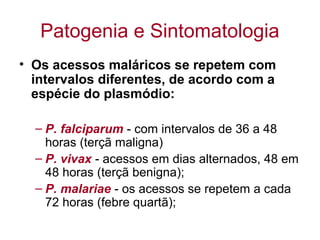 Patogenia e Sintomatologia
• Os acessos maláricos se repetem com
intervalos diferentes, de acordo com a
espécie do plasmódio:
– P. falciparum - com intervalos de 36 a 48
horas (terçã maligna)
– P. vivax - acessos em dias alternados, 48 em
48 horas (terçã benigna);
– P. malariae - os acessos se repetem a cada
72 horas (febre quartã);
 