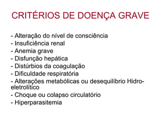 CRITÉRIOS DE DOENÇA GRAVE
- Alteração do nível de consciência
- Insuficiência renal
- Anemia grave
- Disfunção hepática
- Distúrbios da coagulação
- Dificuldade respiratória
- Alterações metabólicas ou desequilíbrio Hidro-
eletrolítico
- Choque ou colapso circulatório
- Hiperparasitemia
 