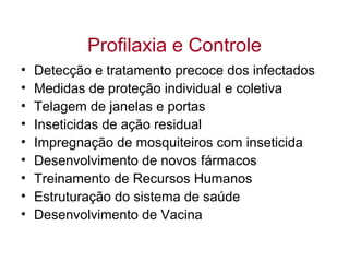Profilaxia e Controle
• Detecção e tratamento precoce dos infectados
• Medidas de proteção individual e coletiva
• Telagem de janelas e portas
• Inseticidas de ação residual
• Impregnação de mosquiteiros com inseticida
• Desenvolvimento de novos fármacos
• Treinamento de Recursos Humanos
• Estruturação do sistema de saúde
• Desenvolvimento de Vacina
 